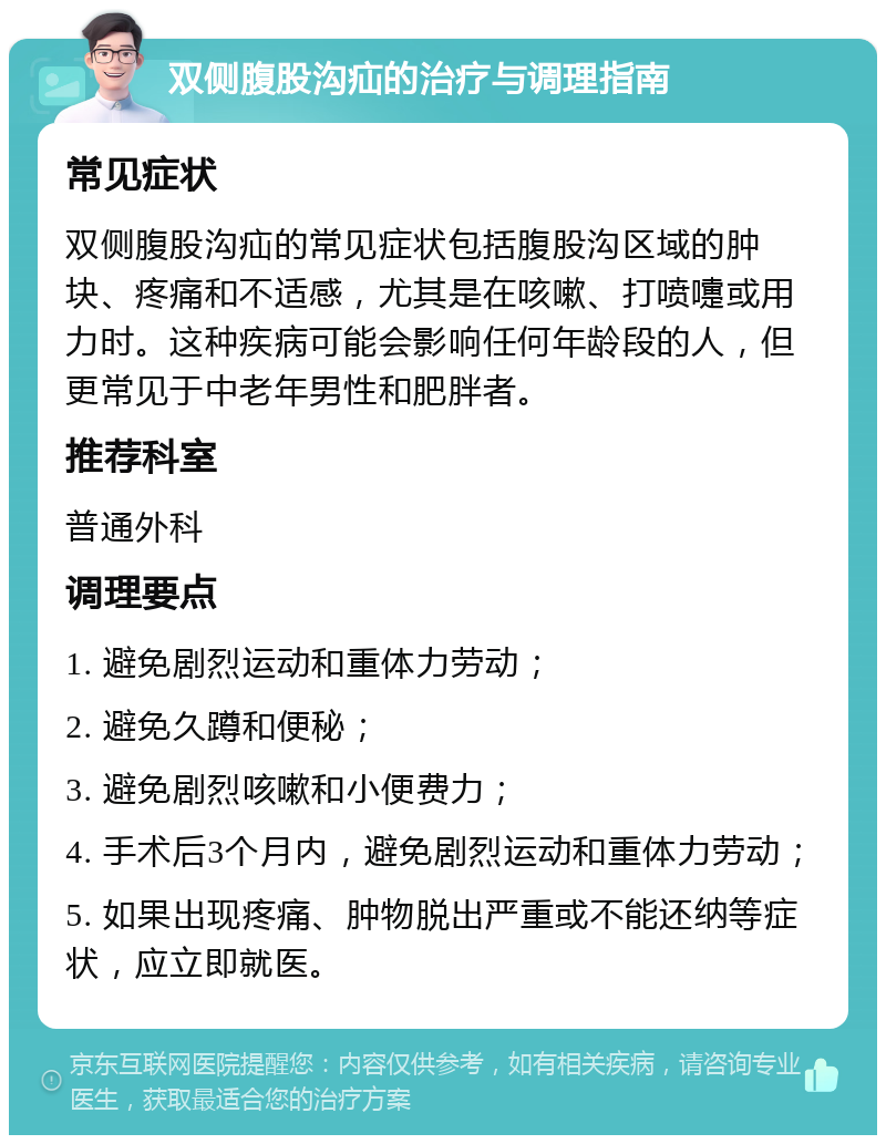 双侧腹股沟疝的治疗与调理指南 常见症状 双侧腹股沟疝的常见症状包括腹股沟区域的肿块、疼痛和不适感，尤其是在咳嗽、打喷嚏或用力时。这种疾病可能会影响任何年龄段的人，但更常见于中老年男性和肥胖者。 推荐科室 普通外科 调理要点 1. 避免剧烈运动和重体力劳动； 2. 避免久蹲和便秘； 3. 避免剧烈咳嗽和小便费力； 4. 手术后3个月内，避免剧烈运动和重体力劳动； 5. 如果出现疼痛、肿物脱出严重或不能还纳等症状，应立即就医。