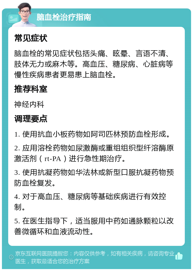 脑血栓治疗指南 常见症状 脑血栓的常见症状包括头痛、眩晕、言语不清、肢体无力或麻木等。高血压、糖尿病、心脏病等慢性疾病患者更易患上脑血栓。 推荐科室 神经内科 调理要点 1. 使用抗血小板药物如阿司匹林预防血栓形成。 2. 应用溶栓药物如尿激酶或重组组织型纤溶酶原激活剂（rt-PA）进行急性期治疗。 3. 使用抗凝药物如华法林或新型口服抗凝药物预防血栓复发。 4. 对于高血压、糖尿病等基础疾病进行有效控制。 5. 在医生指导下，适当服用中药如通脉颗粒以改善微循环和血液流动性。