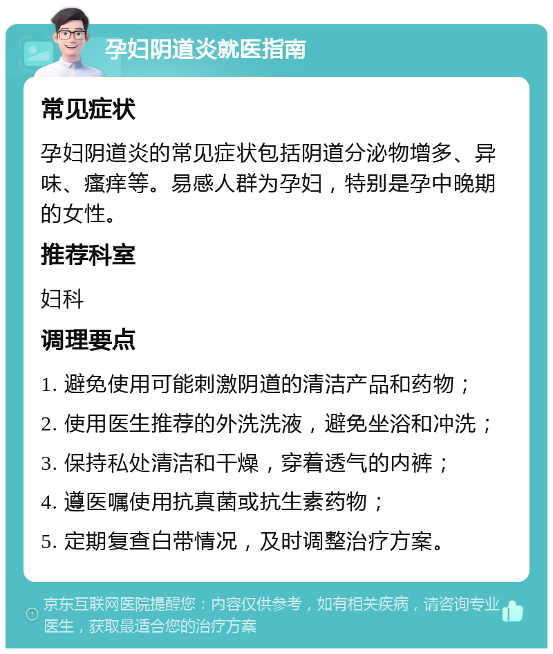 孕妇阴道炎就医指南 常见症状 孕妇阴道炎的常见症状包括阴道分泌物增多、异味、瘙痒等。易感人群为孕妇，特别是孕中晚期的女性。 推荐科室 妇科 调理要点 1. 避免使用可能刺激阴道的清洁产品和药物； 2. 使用医生推荐的外洗洗液，避免坐浴和冲洗； 3. 保持私处清洁和干燥，穿着透气的内裤； 4. 遵医嘱使用抗真菌或抗生素药物； 5. 定期复查白带情况，及时调整治疗方案。