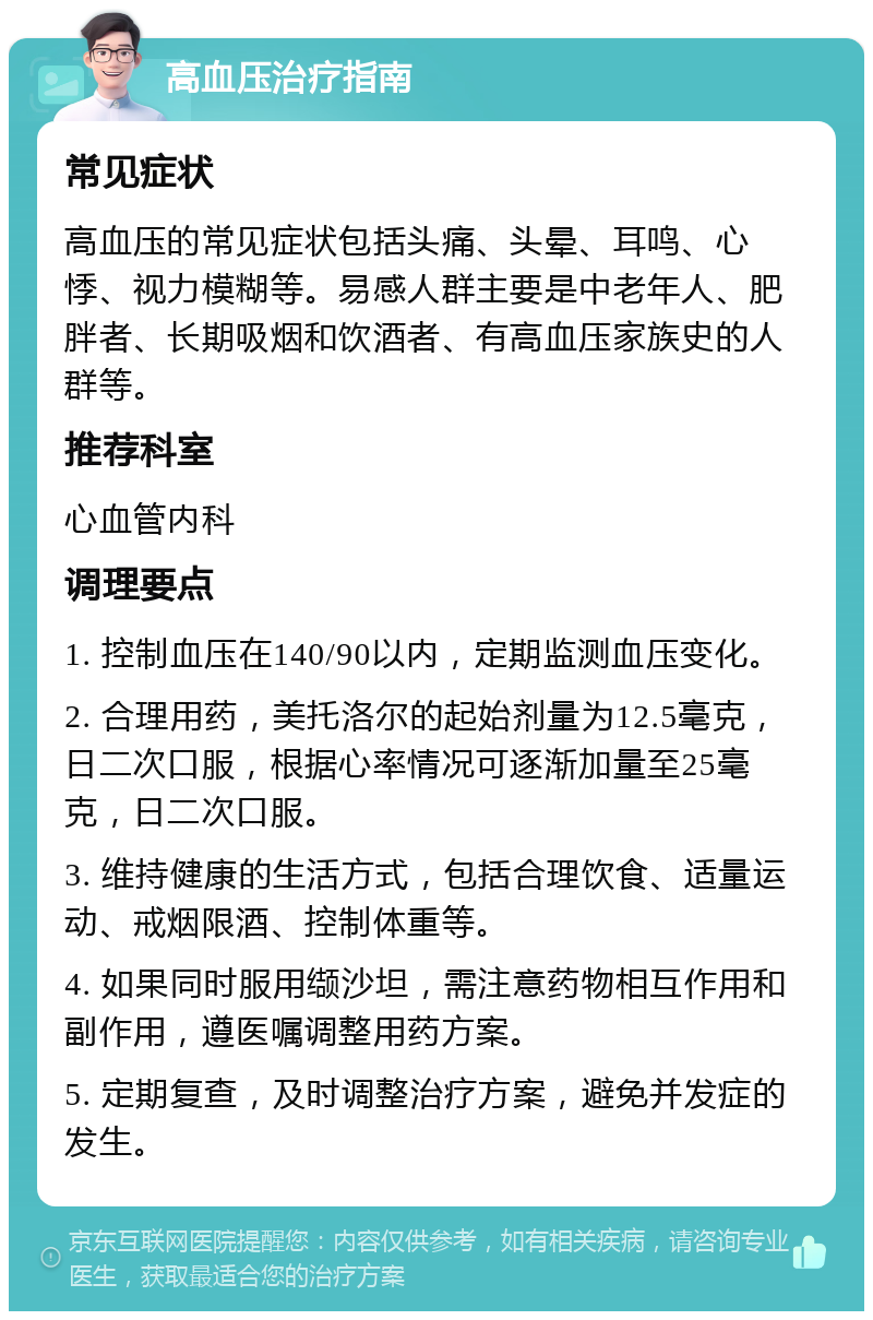 高血压治疗指南 常见症状 高血压的常见症状包括头痛、头晕、耳鸣、心悸、视力模糊等。易感人群主要是中老年人、肥胖者、长期吸烟和饮酒者、有高血压家族史的人群等。 推荐科室 心血管内科 调理要点 1. 控制血压在140/90以内，定期监测血压变化。 2. 合理用药，美托洛尔的起始剂量为12.5毫克，日二次口服，根据心率情况可逐渐加量至25毫克，日二次口服。 3. 维持健康的生活方式，包括合理饮食、适量运动、戒烟限酒、控制体重等。 4. 如果同时服用缬沙坦，需注意药物相互作用和副作用，遵医嘱调整用药方案。 5. 定期复查，及时调整治疗方案，避免并发症的发生。