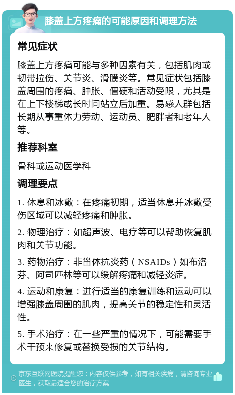 膝盖上方疼痛的可能原因和调理方法 常见症状 膝盖上方疼痛可能与多种因素有关，包括肌肉或韧带拉伤、关节炎、滑膜炎等。常见症状包括膝盖周围的疼痛、肿胀、僵硬和活动受限，尤其是在上下楼梯或长时间站立后加重。易感人群包括长期从事重体力劳动、运动员、肥胖者和老年人等。 推荐科室 骨科或运动医学科 调理要点 1. 休息和冰敷：在疼痛初期，适当休息并冰敷受伤区域可以减轻疼痛和肿胀。 2. 物理治疗：如超声波、电疗等可以帮助恢复肌肉和关节功能。 3. 药物治疗：非甾体抗炎药（NSAIDs）如布洛芬、阿司匹林等可以缓解疼痛和减轻炎症。 4. 运动和康复：进行适当的康复训练和运动可以增强膝盖周围的肌肉，提高关节的稳定性和灵活性。 5. 手术治疗：在一些严重的情况下，可能需要手术干预来修复或替换受损的关节结构。