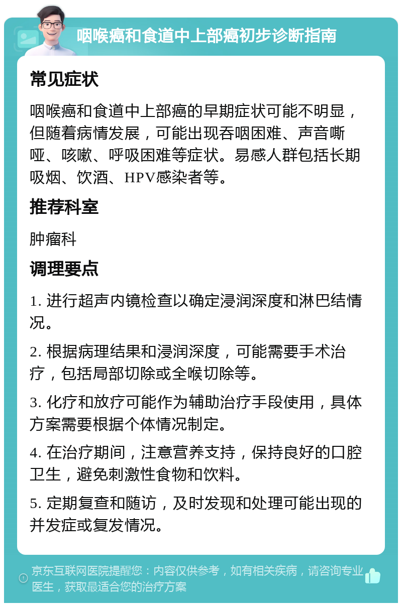 咽喉癌和食道中上部癌初步诊断指南 常见症状 咽喉癌和食道中上部癌的早期症状可能不明显，但随着病情发展，可能出现吞咽困难、声音嘶哑、咳嗽、呼吸困难等症状。易感人群包括长期吸烟、饮酒、HPV感染者等。 推荐科室 肿瘤科 调理要点 1. 进行超声内镜检查以确定浸润深度和淋巴结情况。 2. 根据病理结果和浸润深度，可能需要手术治疗，包括局部切除或全喉切除等。 3. 化疗和放疗可能作为辅助治疗手段使用，具体方案需要根据个体情况制定。 4. 在治疗期间，注意营养支持，保持良好的口腔卫生，避免刺激性食物和饮料。 5. 定期复查和随访，及时发现和处理可能出现的并发症或复发情况。