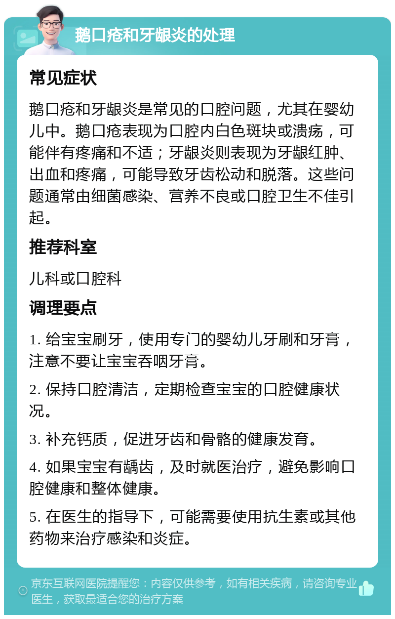 鹅口疮和牙龈炎的处理 常见症状 鹅口疮和牙龈炎是常见的口腔问题，尤其在婴幼儿中。鹅口疮表现为口腔内白色斑块或溃疡，可能伴有疼痛和不适；牙龈炎则表现为牙龈红肿、出血和疼痛，可能导致牙齿松动和脱落。这些问题通常由细菌感染、营养不良或口腔卫生不佳引起。 推荐科室 儿科或口腔科 调理要点 1. 给宝宝刷牙，使用专门的婴幼儿牙刷和牙膏，注意不要让宝宝吞咽牙膏。 2. 保持口腔清洁，定期检查宝宝的口腔健康状况。 3. 补充钙质，促进牙齿和骨骼的健康发育。 4. 如果宝宝有龋齿，及时就医治疗，避免影响口腔健康和整体健康。 5. 在医生的指导下，可能需要使用抗生素或其他药物来治疗感染和炎症。