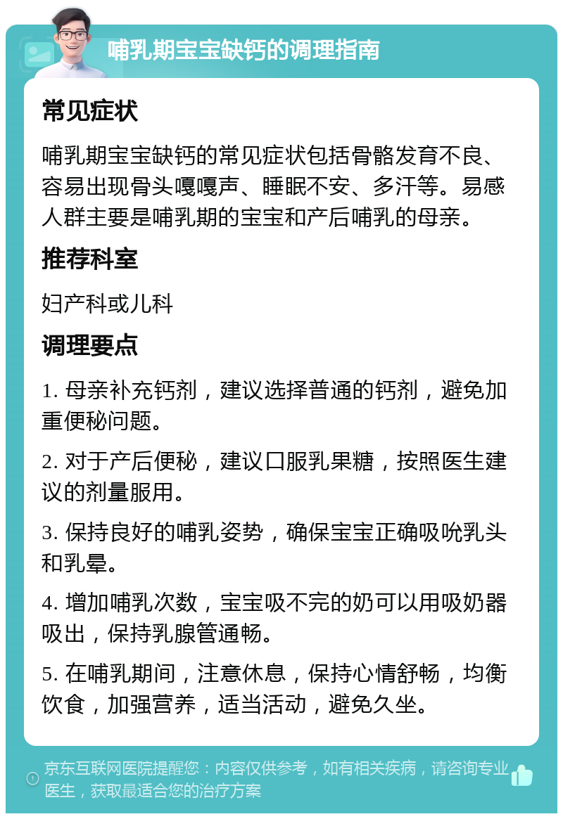 哺乳期宝宝缺钙的调理指南 常见症状 哺乳期宝宝缺钙的常见症状包括骨骼发育不良、容易出现骨头嘎嘎声、睡眠不安、多汗等。易感人群主要是哺乳期的宝宝和产后哺乳的母亲。 推荐科室 妇产科或儿科 调理要点 1. 母亲补充钙剂，建议选择普通的钙剂，避免加重便秘问题。 2. 对于产后便秘，建议口服乳果糖，按照医生建议的剂量服用。 3. 保持良好的哺乳姿势，确保宝宝正确吸吮乳头和乳晕。 4. 增加哺乳次数，宝宝吸不完的奶可以用吸奶器吸出，保持乳腺管通畅。 5. 在哺乳期间，注意休息，保持心情舒畅，均衡饮食，加强营养，适当活动，避免久坐。