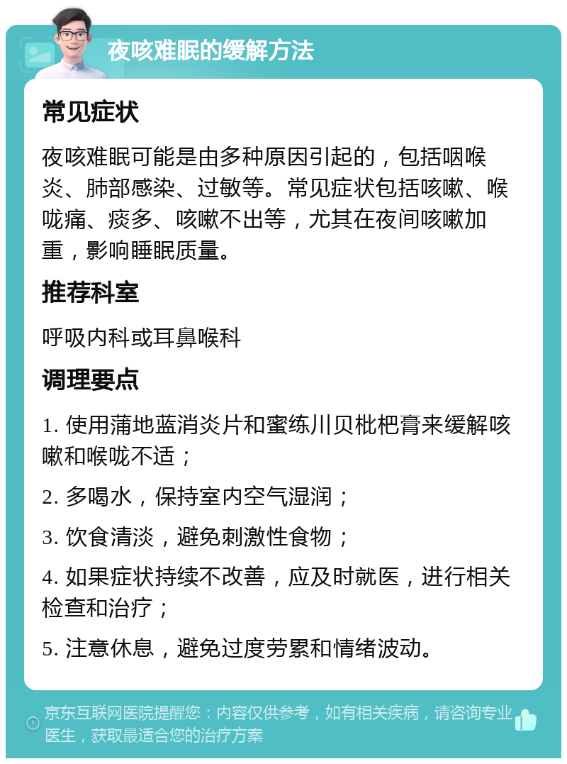 夜咳难眠的缓解方法 常见症状 夜咳难眠可能是由多种原因引起的，包括咽喉炎、肺部感染、过敏等。常见症状包括咳嗽、喉咙痛、痰多、咳嗽不出等，尤其在夜间咳嗽加重，影响睡眠质量。 推荐科室 呼吸内科或耳鼻喉科 调理要点 1. 使用蒲地蓝消炎片和蜜练川贝枇杷膏来缓解咳嗽和喉咙不适； 2. 多喝水，保持室内空气湿润； 3. 饮食清淡，避免刺激性食物； 4. 如果症状持续不改善，应及时就医，进行相关检查和治疗； 5. 注意休息，避免过度劳累和情绪波动。