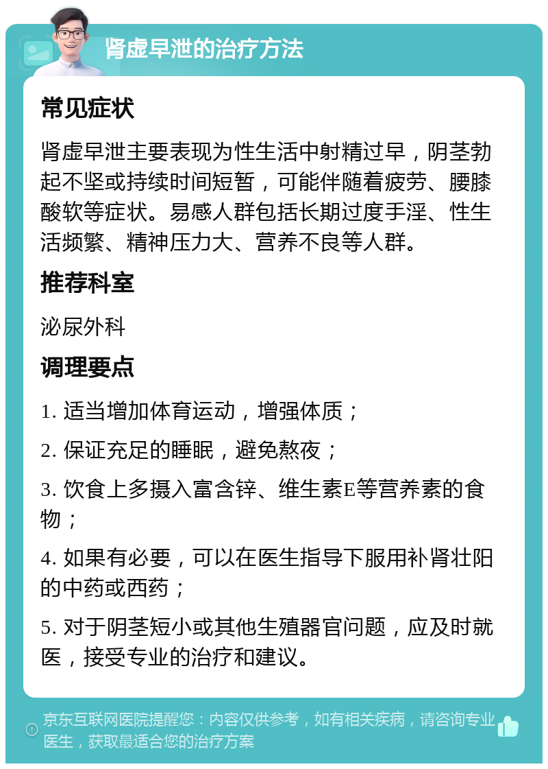 肾虚早泄的治疗方法 常见症状 肾虚早泄主要表现为性生活中射精过早，阴茎勃起不坚或持续时间短暂，可能伴随着疲劳、腰膝酸软等症状。易感人群包括长期过度手淫、性生活频繁、精神压力大、营养不良等人群。 推荐科室 泌尿外科 调理要点 1. 适当增加体育运动，增强体质； 2. 保证充足的睡眠，避免熬夜； 3. 饮食上多摄入富含锌、维生素E等营养素的食物； 4. 如果有必要，可以在医生指导下服用补肾壮阳的中药或西药； 5. 对于阴茎短小或其他生殖器官问题，应及时就医，接受专业的治疗和建议。