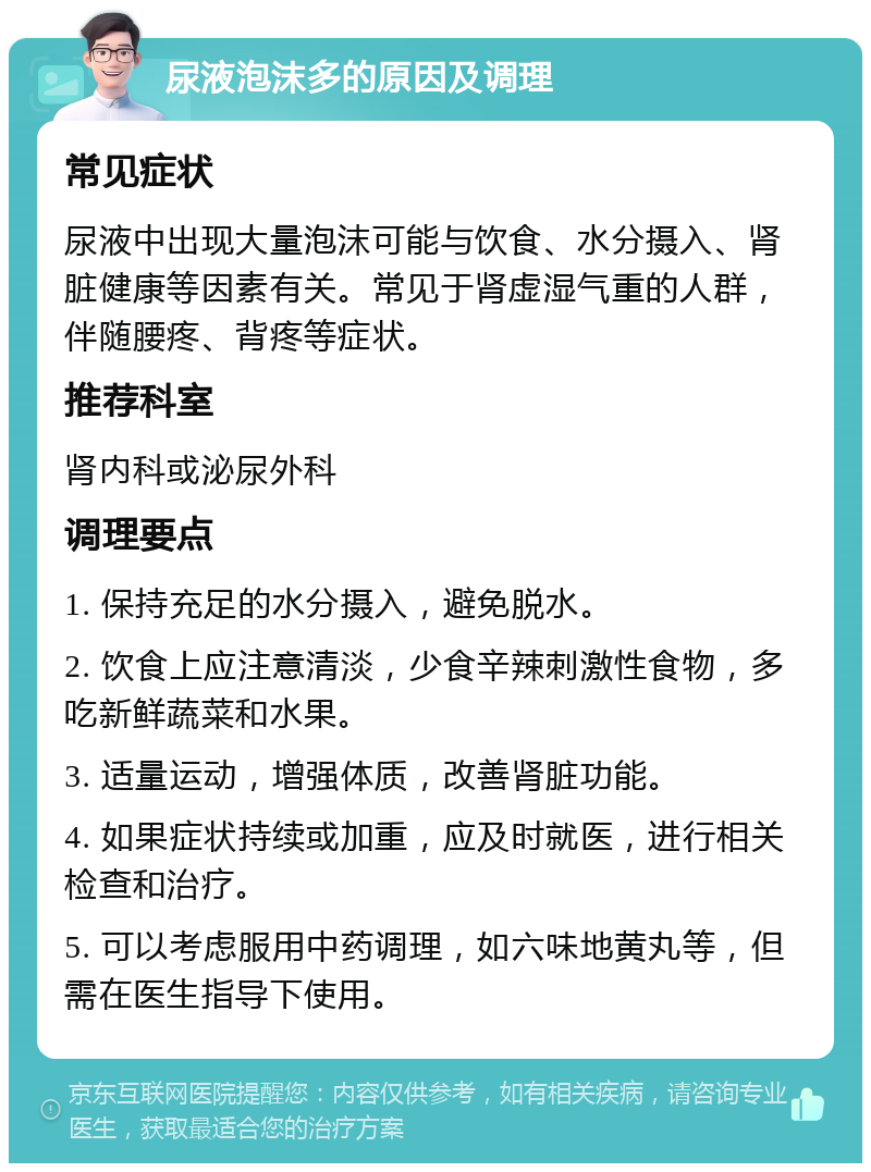 尿液泡沫多的原因及调理 常见症状 尿液中出现大量泡沫可能与饮食、水分摄入、肾脏健康等因素有关。常见于肾虚湿气重的人群，伴随腰疼、背疼等症状。 推荐科室 肾内科或泌尿外科 调理要点 1. 保持充足的水分摄入，避免脱水。 2. 饮食上应注意清淡，少食辛辣刺激性食物，多吃新鲜蔬菜和水果。 3. 适量运动，增强体质，改善肾脏功能。 4. 如果症状持续或加重，应及时就医，进行相关检查和治疗。 5. 可以考虑服用中药调理，如六味地黄丸等，但需在医生指导下使用。