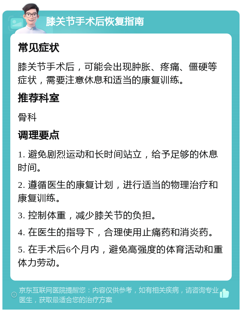 膝关节手术后恢复指南 常见症状 膝关节手术后，可能会出现肿胀、疼痛、僵硬等症状，需要注意休息和适当的康复训练。 推荐科室 骨科 调理要点 1. 避免剧烈运动和长时间站立，给予足够的休息时间。 2. 遵循医生的康复计划，进行适当的物理治疗和康复训练。 3. 控制体重，减少膝关节的负担。 4. 在医生的指导下，合理使用止痛药和消炎药。 5. 在手术后6个月内，避免高强度的体育活动和重体力劳动。