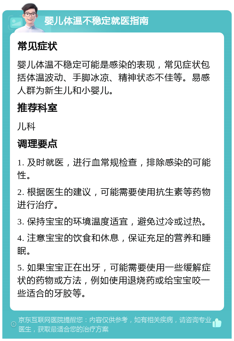 婴儿体温不稳定就医指南 常见症状 婴儿体温不稳定可能是感染的表现，常见症状包括体温波动、手脚冰凉、精神状态不佳等。易感人群为新生儿和小婴儿。 推荐科室 儿科 调理要点 1. 及时就医，进行血常规检查，排除感染的可能性。 2. 根据医生的建议，可能需要使用抗生素等药物进行治疗。 3. 保持宝宝的环境温度适宜，避免过冷或过热。 4. 注意宝宝的饮食和休息，保证充足的营养和睡眠。 5. 如果宝宝正在出牙，可能需要使用一些缓解症状的药物或方法，例如使用退烧药或给宝宝咬一些适合的牙胶等。