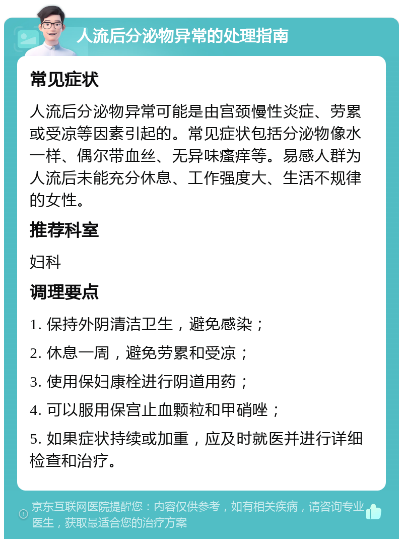 人流后分泌物异常的处理指南 常见症状 人流后分泌物异常可能是由宫颈慢性炎症、劳累或受凉等因素引起的。常见症状包括分泌物像水一样、偶尔带血丝、无异味瘙痒等。易感人群为人流后未能充分休息、工作强度大、生活不规律的女性。 推荐科室 妇科 调理要点 1. 保持外阴清洁卫生，避免感染； 2. 休息一周，避免劳累和受凉； 3. 使用保妇康栓进行阴道用药； 4. 可以服用保宫止血颗粒和甲硝唑； 5. 如果症状持续或加重，应及时就医并进行详细检查和治疗。