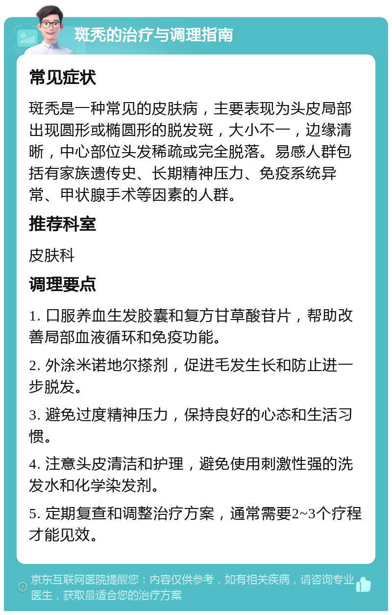 斑秃的治疗与调理指南 常见症状 斑秃是一种常见的皮肤病，主要表现为头皮局部出现圆形或椭圆形的脱发斑，大小不一，边缘清晰，中心部位头发稀疏或完全脱落。易感人群包括有家族遗传史、长期精神压力、免疫系统异常、甲状腺手术等因素的人群。 推荐科室 皮肤科 调理要点 1. 口服养血生发胶囊和复方甘草酸苷片，帮助改善局部血液循环和免疫功能。 2. 外涂米诺地尔搽剂，促进毛发生长和防止进一步脱发。 3. 避免过度精神压力，保持良好的心态和生活习惯。 4. 注意头皮清洁和护理，避免使用刺激性强的洗发水和化学染发剂。 5. 定期复查和调整治疗方案，通常需要2~3个疗程才能见效。