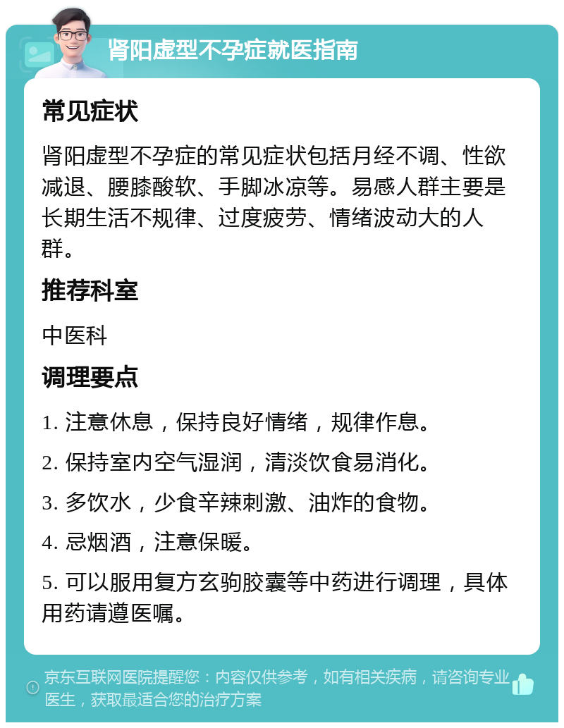 肾阳虚型不孕症就医指南 常见症状 肾阳虚型不孕症的常见症状包括月经不调、性欲减退、腰膝酸软、手脚冰凉等。易感人群主要是长期生活不规律、过度疲劳、情绪波动大的人群。 推荐科室 中医科 调理要点 1. 注意休息，保持良好情绪，规律作息。 2. 保持室内空气湿润，清淡饮食易消化。 3. 多饮水，少食辛辣刺激、油炸的食物。 4. 忌烟酒，注意保暖。 5. 可以服用复方玄驹胶囊等中药进行调理，具体用药请遵医嘱。