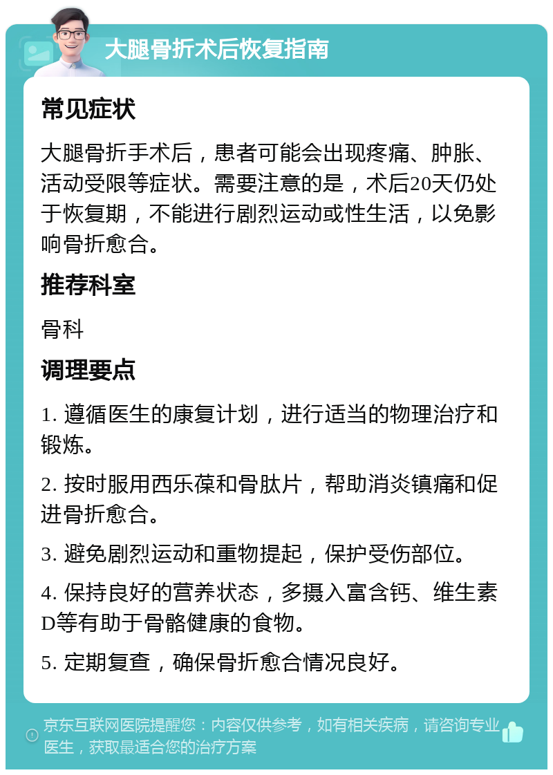 大腿骨折术后恢复指南 常见症状 大腿骨折手术后，患者可能会出现疼痛、肿胀、活动受限等症状。需要注意的是，术后20天仍处于恢复期，不能进行剧烈运动或性生活，以免影响骨折愈合。 推荐科室 骨科 调理要点 1. 遵循医生的康复计划，进行适当的物理治疗和锻炼。 2. 按时服用西乐葆和骨肽片，帮助消炎镇痛和促进骨折愈合。 3. 避免剧烈运动和重物提起，保护受伤部位。 4. 保持良好的营养状态，多摄入富含钙、维生素D等有助于骨骼健康的食物。 5. 定期复查，确保骨折愈合情况良好。