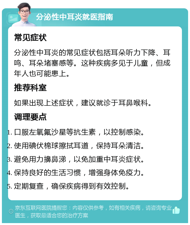 分泌性中耳炎就医指南 常见症状 分泌性中耳炎的常见症状包括耳朵听力下降、耳鸣、耳朵堵塞感等。这种疾病多见于儿童，但成年人也可能患上。 推荐科室 如果出现上述症状，建议就诊于耳鼻喉科。 调理要点 口服左氧氟沙星等抗生素，以控制感染。 使用碘伏棉球擦拭耳道，保持耳朵清洁。 避免用力擤鼻涕，以免加重中耳炎症状。 保持良好的生活习惯，增强身体免疫力。 定期复查，确保疾病得到有效控制。