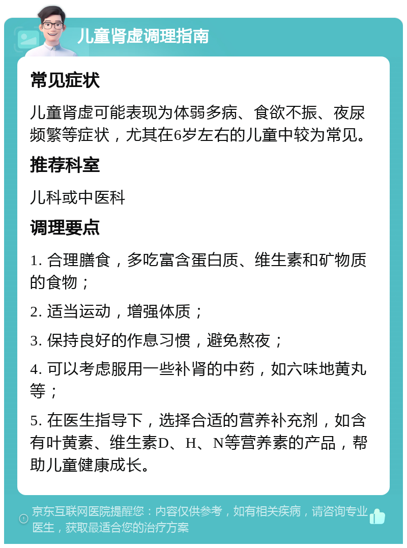 儿童肾虚调理指南 常见症状 儿童肾虚可能表现为体弱多病、食欲不振、夜尿频繁等症状，尤其在6岁左右的儿童中较为常见。 推荐科室 儿科或中医科 调理要点 1. 合理膳食，多吃富含蛋白质、维生素和矿物质的食物； 2. 适当运动，增强体质； 3. 保持良好的作息习惯，避免熬夜； 4. 可以考虑服用一些补肾的中药，如六味地黄丸等； 5. 在医生指导下，选择合适的营养补充剂，如含有叶黄素、维生素D、H、N等营养素的产品，帮助儿童健康成长。