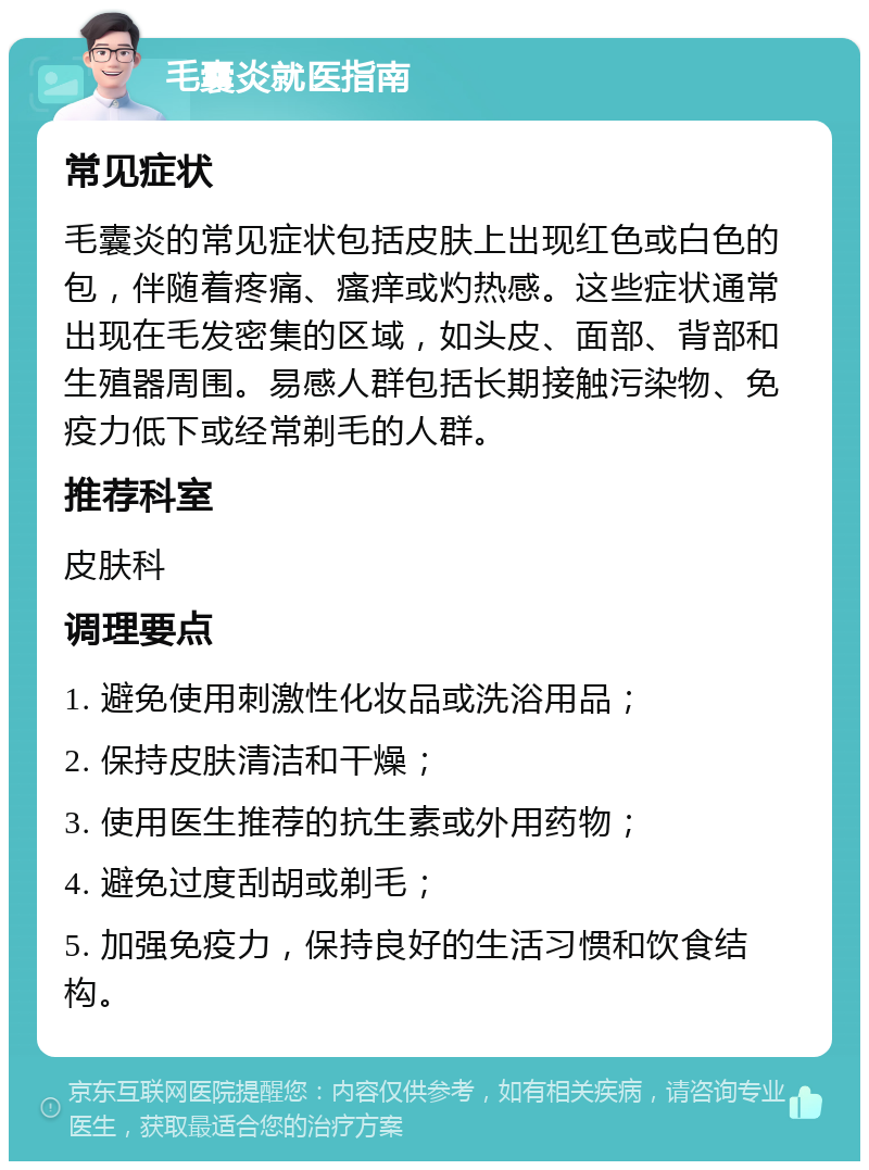 毛囊炎就医指南 常见症状 毛囊炎的常见症状包括皮肤上出现红色或白色的包，伴随着疼痛、瘙痒或灼热感。这些症状通常出现在毛发密集的区域，如头皮、面部、背部和生殖器周围。易感人群包括长期接触污染物、免疫力低下或经常剃毛的人群。 推荐科室 皮肤科 调理要点 1. 避免使用刺激性化妆品或洗浴用品； 2. 保持皮肤清洁和干燥； 3. 使用医生推荐的抗生素或外用药物； 4. 避免过度刮胡或剃毛； 5. 加强免疫力，保持良好的生活习惯和饮食结构。