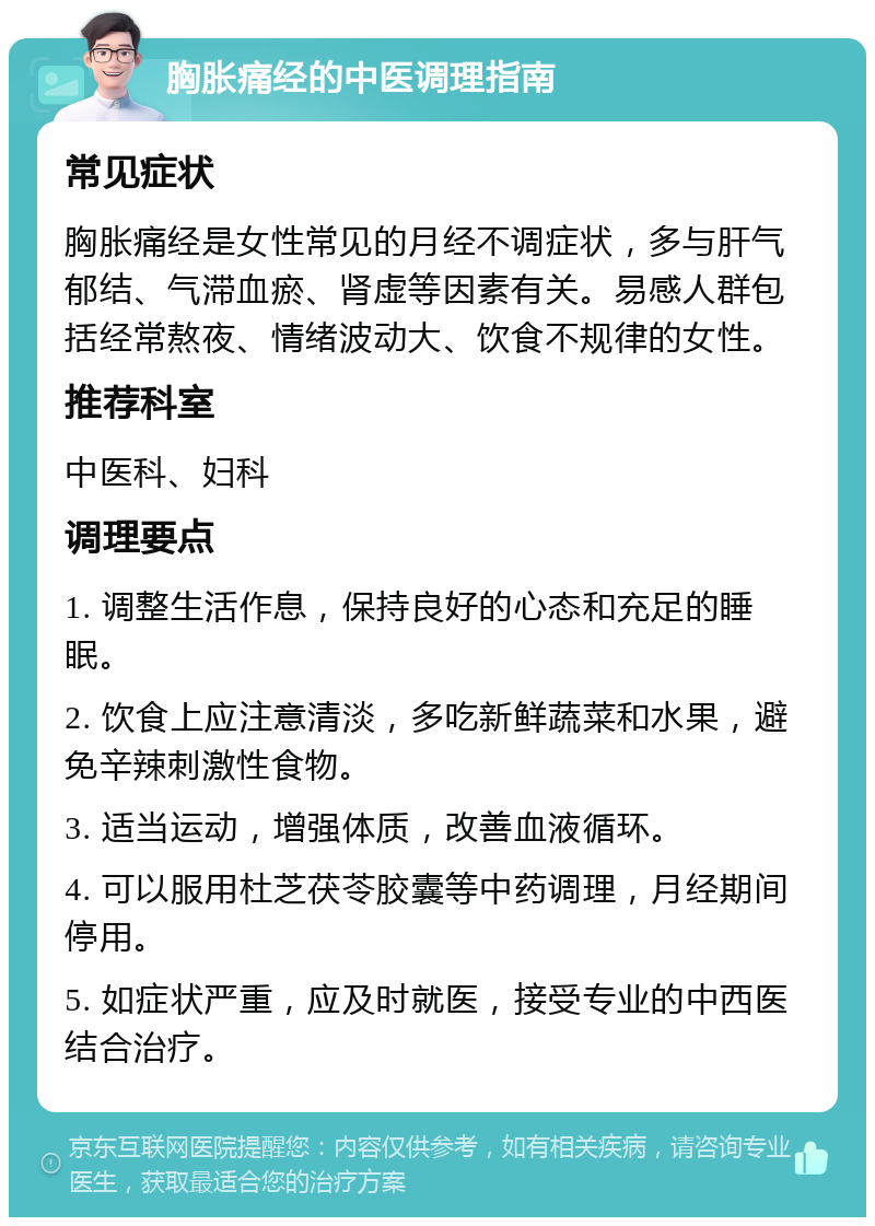 胸胀痛经的中医调理指南 常见症状 胸胀痛经是女性常见的月经不调症状，多与肝气郁结、气滞血瘀、肾虚等因素有关。易感人群包括经常熬夜、情绪波动大、饮食不规律的女性。 推荐科室 中医科、妇科 调理要点 1. 调整生活作息，保持良好的心态和充足的睡眠。 2. 饮食上应注意清淡，多吃新鲜蔬菜和水果，避免辛辣刺激性食物。 3. 适当运动，增强体质，改善血液循环。 4. 可以服用杜芝茯苓胶囊等中药调理，月经期间停用。 5. 如症状严重，应及时就医，接受专业的中西医结合治疗。