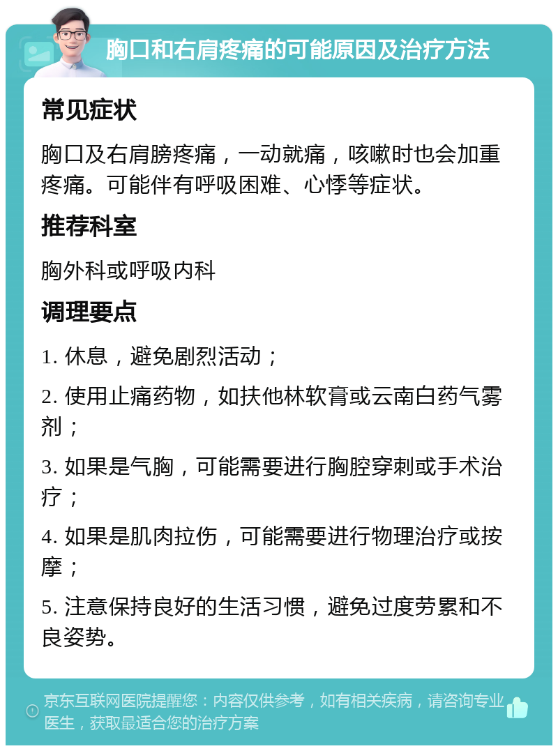 胸口和右肩疼痛的可能原因及治疗方法 常见症状 胸口及右肩膀疼痛，一动就痛，咳嗽时也会加重疼痛。可能伴有呼吸困难、心悸等症状。 推荐科室 胸外科或呼吸内科 调理要点 1. 休息，避免剧烈活动； 2. 使用止痛药物，如扶他林软膏或云南白药气雾剂； 3. 如果是气胸，可能需要进行胸腔穿刺或手术治疗； 4. 如果是肌肉拉伤，可能需要进行物理治疗或按摩； 5. 注意保持良好的生活习惯，避免过度劳累和不良姿势。