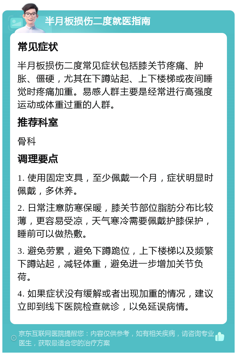 半月板损伤二度就医指南 常见症状 半月板损伤二度常见症状包括膝关节疼痛、肿胀、僵硬，尤其在下蹲站起、上下楼梯或夜间睡觉时疼痛加重。易感人群主要是经常进行高强度运动或体重过重的人群。 推荐科室 骨科 调理要点 1. 使用固定支具，至少佩戴一个月，症状明显时佩戴，多休养。 2. 日常注意防寒保暖，膝关节部位脂肪分布比较薄，更容易受凉，天气寒冷需要佩戴护膝保护，睡前可以做热敷。 3. 避免劳累，避免下蹲跪位，上下楼梯以及频繁下蹲站起，减轻体重，避免进一步增加关节负荷。 4. 如果症状没有缓解或者出现加重的情况，建议立即到线下医院检查就诊，以免延误病情。