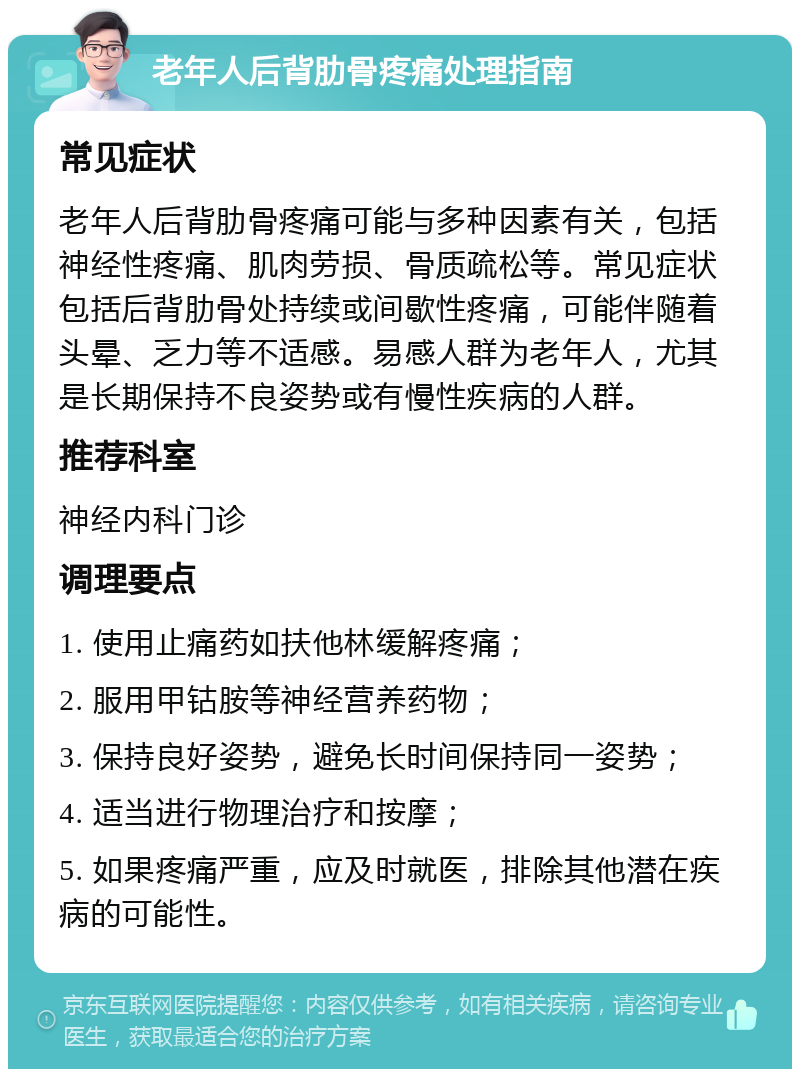 老年人后背肋骨疼痛处理指南 常见症状 老年人后背肋骨疼痛可能与多种因素有关，包括神经性疼痛、肌肉劳损、骨质疏松等。常见症状包括后背肋骨处持续或间歇性疼痛，可能伴随着头晕、乏力等不适感。易感人群为老年人，尤其是长期保持不良姿势或有慢性疾病的人群。 推荐科室 神经内科门诊 调理要点 1. 使用止痛药如扶他林缓解疼痛； 2. 服用甲钴胺等神经营养药物； 3. 保持良好姿势，避免长时间保持同一姿势； 4. 适当进行物理治疗和按摩； 5. 如果疼痛严重，应及时就医，排除其他潜在疾病的可能性。