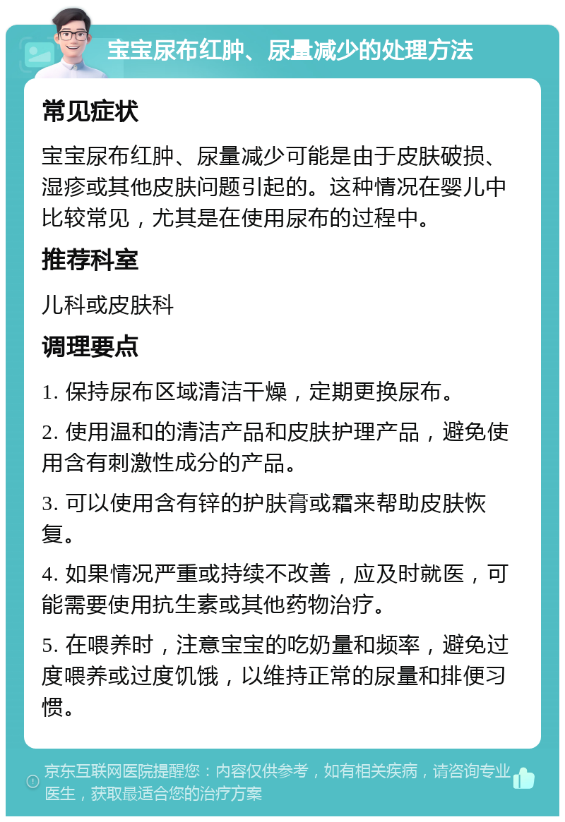 宝宝尿布红肿、尿量减少的处理方法 常见症状 宝宝尿布红肿、尿量减少可能是由于皮肤破损、湿疹或其他皮肤问题引起的。这种情况在婴儿中比较常见，尤其是在使用尿布的过程中。 推荐科室 儿科或皮肤科 调理要点 1. 保持尿布区域清洁干燥，定期更换尿布。 2. 使用温和的清洁产品和皮肤护理产品，避免使用含有刺激性成分的产品。 3. 可以使用含有锌的护肤膏或霜来帮助皮肤恢复。 4. 如果情况严重或持续不改善，应及时就医，可能需要使用抗生素或其他药物治疗。 5. 在喂养时，注意宝宝的吃奶量和频率，避免过度喂养或过度饥饿，以维持正常的尿量和排便习惯。