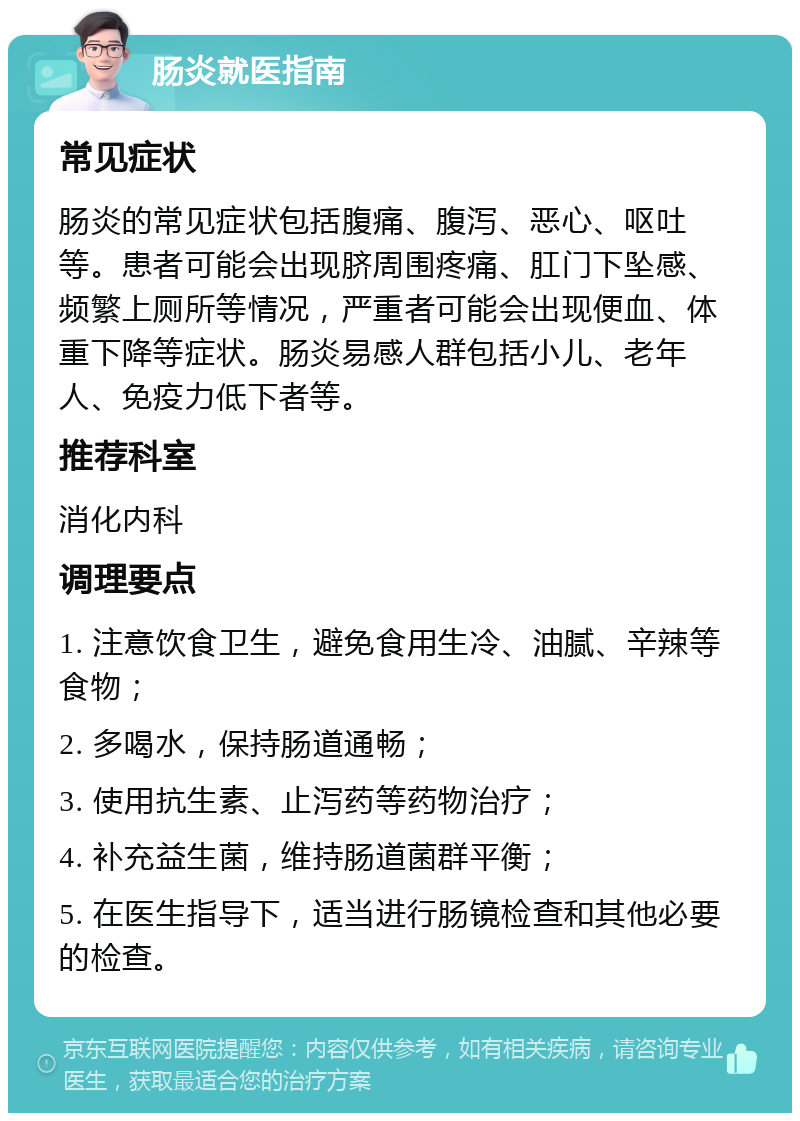 肠炎就医指南 常见症状 肠炎的常见症状包括腹痛、腹泻、恶心、呕吐等。患者可能会出现脐周围疼痛、肛门下坠感、频繁上厕所等情况，严重者可能会出现便血、体重下降等症状。肠炎易感人群包括小儿、老年人、免疫力低下者等。 推荐科室 消化内科 调理要点 1. 注意饮食卫生，避免食用生冷、油腻、辛辣等食物； 2. 多喝水，保持肠道通畅； 3. 使用抗生素、止泻药等药物治疗； 4. 补充益生菌，维持肠道菌群平衡； 5. 在医生指导下，适当进行肠镜检查和其他必要的检查。