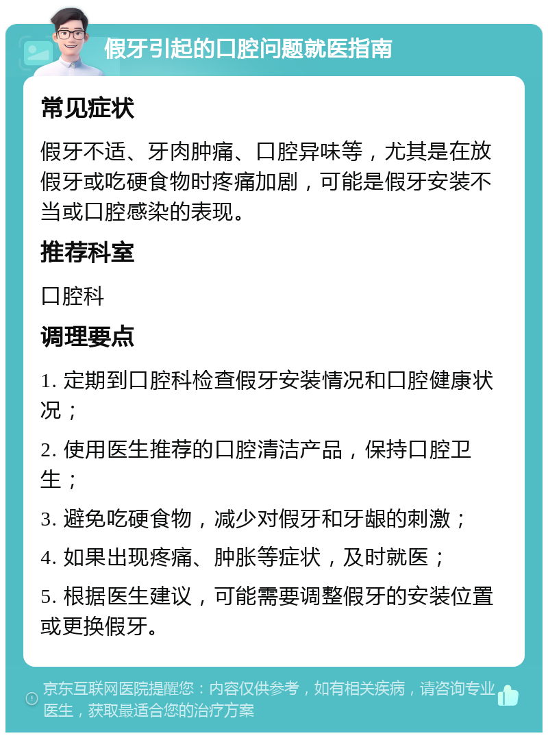 假牙引起的口腔问题就医指南 常见症状 假牙不适、牙肉肿痛、口腔异味等，尤其是在放假牙或吃硬食物时疼痛加剧，可能是假牙安装不当或口腔感染的表现。 推荐科室 口腔科 调理要点 1. 定期到口腔科检查假牙安装情况和口腔健康状况； 2. 使用医生推荐的口腔清洁产品，保持口腔卫生； 3. 避免吃硬食物，减少对假牙和牙龈的刺激； 4. 如果出现疼痛、肿胀等症状，及时就医； 5. 根据医生建议，可能需要调整假牙的安装位置或更换假牙。