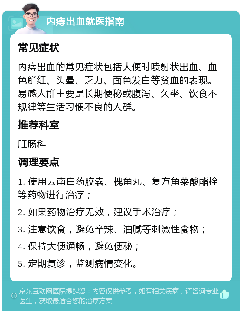 内痔出血就医指南 常见症状 内痔出血的常见症状包括大便时喷射状出血、血色鲜红、头晕、乏力、面色发白等贫血的表现。易感人群主要是长期便秘或腹泻、久坐、饮食不规律等生活习惯不良的人群。 推荐科室 肛肠科 调理要点 1. 使用云南白药胶囊、槐角丸、复方角菜酸酯栓等药物进行治疗； 2. 如果药物治疗无效，建议手术治疗； 3. 注意饮食，避免辛辣、油腻等刺激性食物； 4. 保持大便通畅，避免便秘； 5. 定期复诊，监测病情变化。