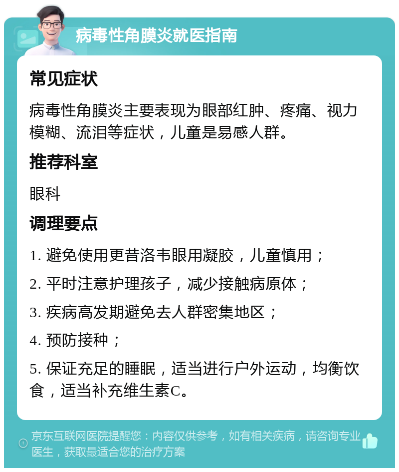 病毒性角膜炎就医指南 常见症状 病毒性角膜炎主要表现为眼部红肿、疼痛、视力模糊、流泪等症状，儿童是易感人群。 推荐科室 眼科 调理要点 1. 避免使用更昔洛韦眼用凝胶，儿童慎用； 2. 平时注意护理孩子，减少接触病原体； 3. 疾病高发期避免去人群密集地区； 4. 预防接种； 5. 保证充足的睡眠，适当进行户外运动，均衡饮食，适当补充维生素C。