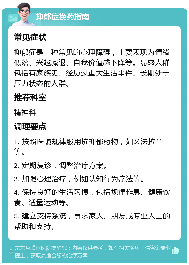 抑郁症换药指南 常见症状 抑郁症是一种常见的心理障碍，主要表现为情绪低落、兴趣减退、自我价值感下降等。易感人群包括有家族史、经历过重大生活事件、长期处于压力状态的人群。 推荐科室 精神科 调理要点 1. 按照医嘱规律服用抗抑郁药物，如文法拉辛等。 2. 定期复诊，调整治疗方案。 3. 加强心理治疗，例如认知行为疗法等。 4. 保持良好的生活习惯，包括规律作息、健康饮食、适量运动等。 5. 建立支持系统，寻求家人、朋友或专业人士的帮助和支持。