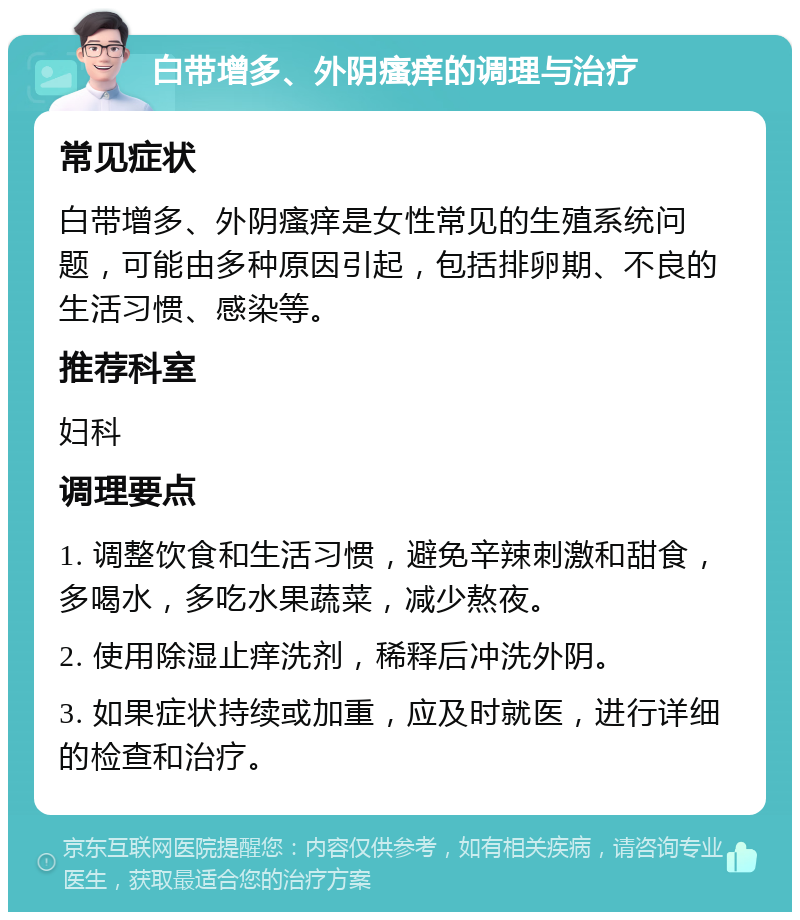 白带增多、外阴瘙痒的调理与治疗 常见症状 白带增多、外阴瘙痒是女性常见的生殖系统问题，可能由多种原因引起，包括排卵期、不良的生活习惯、感染等。 推荐科室 妇科 调理要点 1. 调整饮食和生活习惯，避免辛辣刺激和甜食，多喝水，多吃水果蔬菜，减少熬夜。 2. 使用除湿止痒洗剂，稀释后冲洗外阴。 3. 如果症状持续或加重，应及时就医，进行详细的检查和治疗。