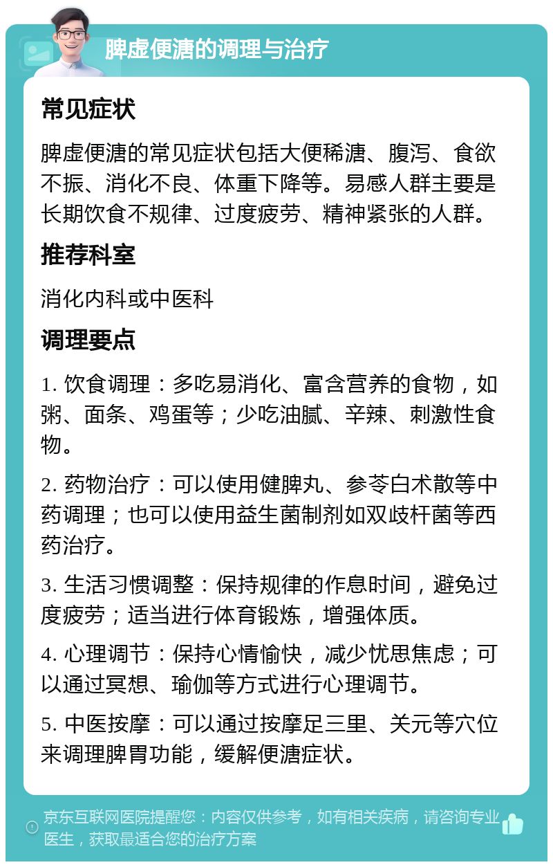 脾虚便溏的调理与治疗 常见症状 脾虚便溏的常见症状包括大便稀溏、腹泻、食欲不振、消化不良、体重下降等。易感人群主要是长期饮食不规律、过度疲劳、精神紧张的人群。 推荐科室 消化内科或中医科 调理要点 1. 饮食调理：多吃易消化、富含营养的食物，如粥、面条、鸡蛋等；少吃油腻、辛辣、刺激性食物。 2. 药物治疗：可以使用健脾丸、参苓白术散等中药调理；也可以使用益生菌制剂如双歧杆菌等西药治疗。 3. 生活习惯调整：保持规律的作息时间，避免过度疲劳；适当进行体育锻炼，增强体质。 4. 心理调节：保持心情愉快，减少忧思焦虑；可以通过冥想、瑜伽等方式进行心理调节。 5. 中医按摩：可以通过按摩足三里、关元等穴位来调理脾胃功能，缓解便溏症状。