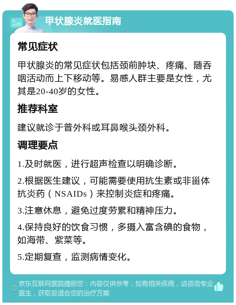 甲状腺炎就医指南 常见症状 甲状腺炎的常见症状包括颈前肿块、疼痛、随吞咽活动而上下移动等。易感人群主要是女性，尤其是20-40岁的女性。 推荐科室 建议就诊于普外科或耳鼻喉头颈外科。 调理要点 1.及时就医，进行超声检查以明确诊断。 2.根据医生建议，可能需要使用抗生素或非甾体抗炎药（NSAIDs）来控制炎症和疼痛。 3.注意休息，避免过度劳累和精神压力。 4.保持良好的饮食习惯，多摄入富含碘的食物，如海带、紫菜等。 5.定期复查，监测病情变化。