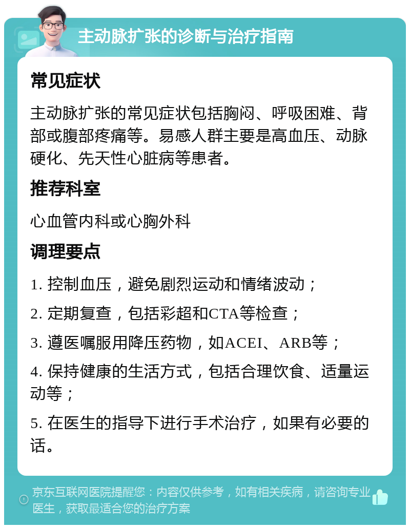 主动脉扩张的诊断与治疗指南 常见症状 主动脉扩张的常见症状包括胸闷、呼吸困难、背部或腹部疼痛等。易感人群主要是高血压、动脉硬化、先天性心脏病等患者。 推荐科室 心血管内科或心胸外科 调理要点 1. 控制血压，避免剧烈运动和情绪波动； 2. 定期复查，包括彩超和CTA等检查； 3. 遵医嘱服用降压药物，如ACEI、ARB等； 4. 保持健康的生活方式，包括合理饮食、适量运动等； 5. 在医生的指导下进行手术治疗，如果有必要的话。