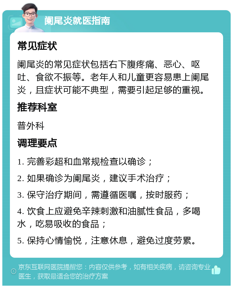 阑尾炎就医指南 常见症状 阑尾炎的常见症状包括右下腹疼痛、恶心、呕吐、食欲不振等。老年人和儿童更容易患上阑尾炎，且症状可能不典型，需要引起足够的重视。 推荐科室 普外科 调理要点 1. 完善彩超和血常规检查以确诊； 2. 如果确诊为阑尾炎，建议手术治疗； 3. 保守治疗期间，需遵循医嘱，按时服药； 4. 饮食上应避免辛辣刺激和油腻性食品，多喝水，吃易吸收的食品； 5. 保持心情愉悦，注意休息，避免过度劳累。