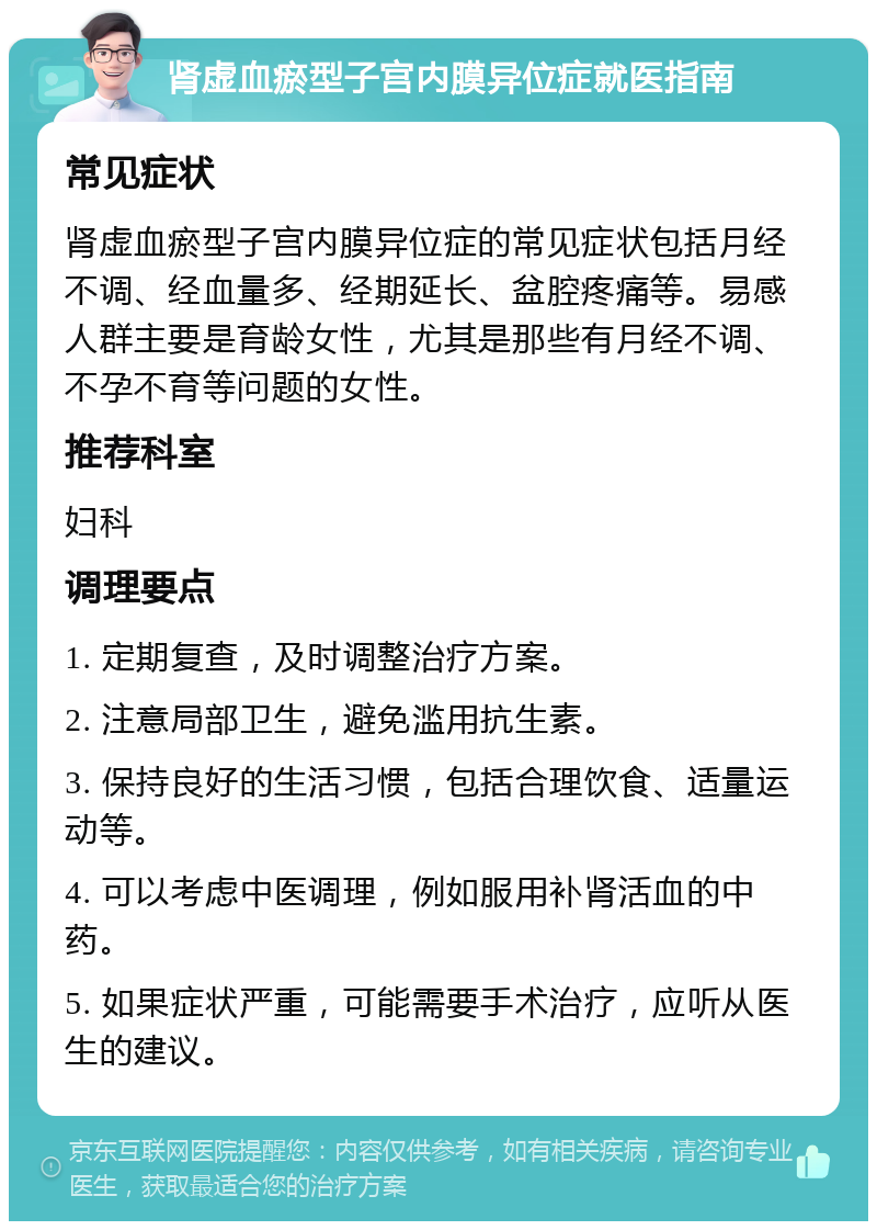 肾虚血瘀型子宫内膜异位症就医指南 常见症状 肾虚血瘀型子宫内膜异位症的常见症状包括月经不调、经血量多、经期延长、盆腔疼痛等。易感人群主要是育龄女性，尤其是那些有月经不调、不孕不育等问题的女性。 推荐科室 妇科 调理要点 1. 定期复查，及时调整治疗方案。 2. 注意局部卫生，避免滥用抗生素。 3. 保持良好的生活习惯，包括合理饮食、适量运动等。 4. 可以考虑中医调理，例如服用补肾活血的中药。 5. 如果症状严重，可能需要手术治疗，应听从医生的建议。