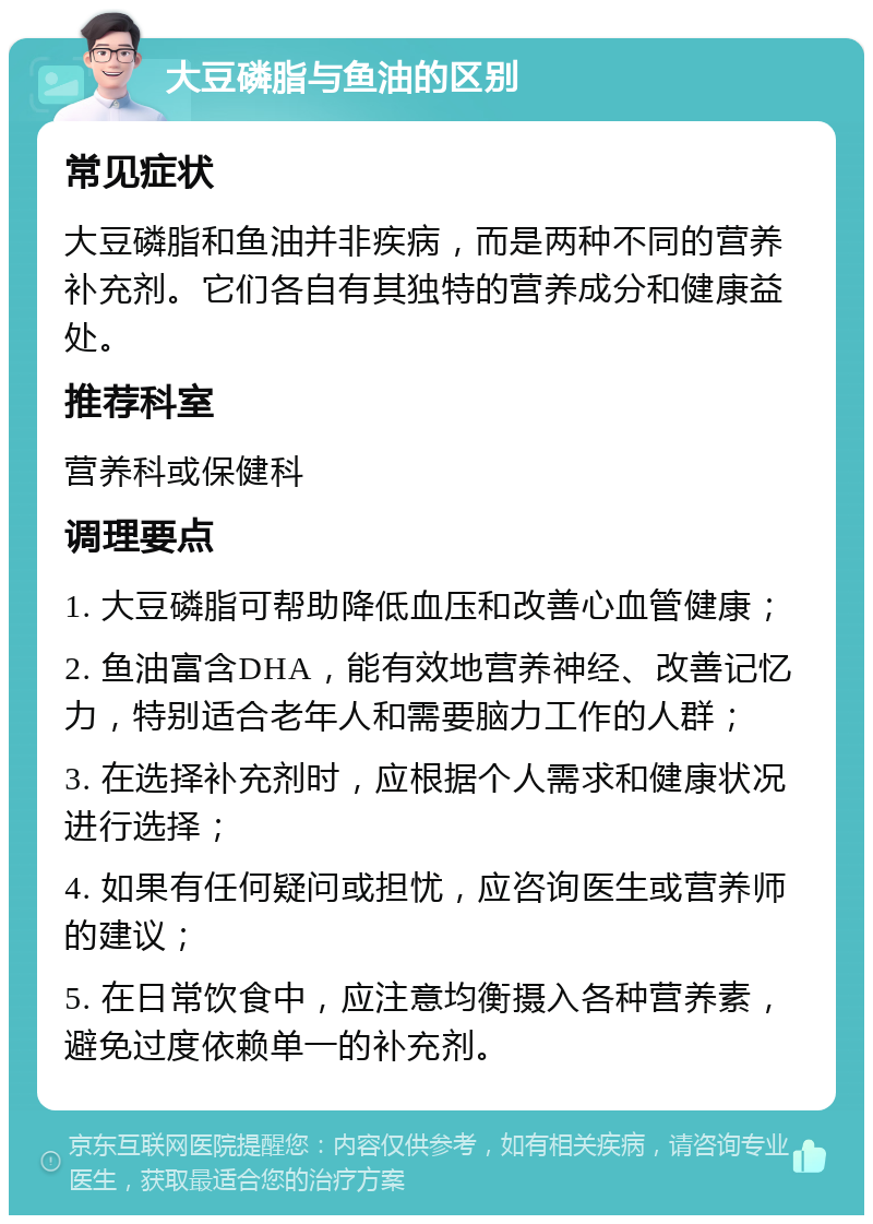 大豆磷脂与鱼油的区别 常见症状 大豆磷脂和鱼油并非疾病，而是两种不同的营养补充剂。它们各自有其独特的营养成分和健康益处。 推荐科室 营养科或保健科 调理要点 1. 大豆磷脂可帮助降低血压和改善心血管健康； 2. 鱼油富含DHA，能有效地营养神经、改善记忆力，特别适合老年人和需要脑力工作的人群； 3. 在选择补充剂时，应根据个人需求和健康状况进行选择； 4. 如果有任何疑问或担忧，应咨询医生或营养师的建议； 5. 在日常饮食中，应注意均衡摄入各种营养素，避免过度依赖单一的补充剂。