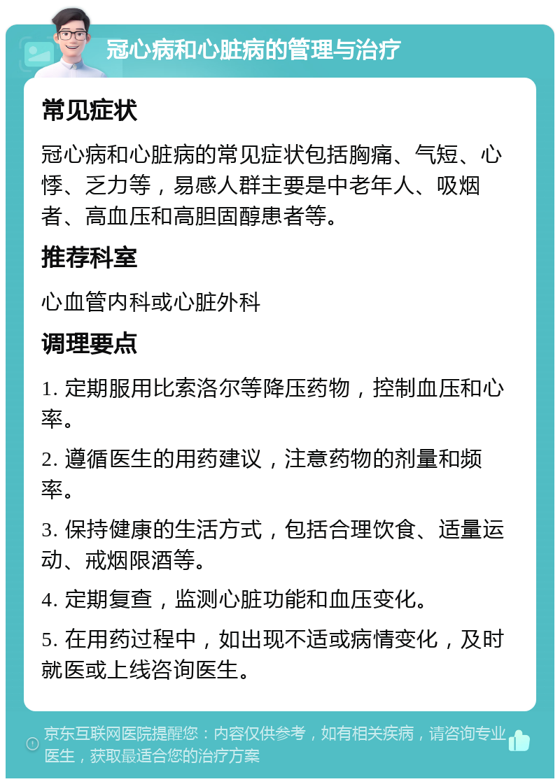 冠心病和心脏病的管理与治疗 常见症状 冠心病和心脏病的常见症状包括胸痛、气短、心悸、乏力等，易感人群主要是中老年人、吸烟者、高血压和高胆固醇患者等。 推荐科室 心血管内科或心脏外科 调理要点 1. 定期服用比索洛尔等降压药物，控制血压和心率。 2. 遵循医生的用药建议，注意药物的剂量和频率。 3. 保持健康的生活方式，包括合理饮食、适量运动、戒烟限酒等。 4. 定期复查，监测心脏功能和血压变化。 5. 在用药过程中，如出现不适或病情变化，及时就医或上线咨询医生。