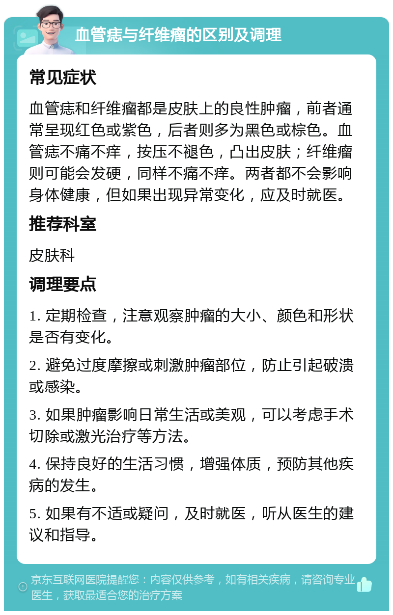 血管痣与纤维瘤的区别及调理 常见症状 血管痣和纤维瘤都是皮肤上的良性肿瘤，前者通常呈现红色或紫色，后者则多为黑色或棕色。血管痣不痛不痒，按压不褪色，凸出皮肤；纤维瘤则可能会发硬，同样不痛不痒。两者都不会影响身体健康，但如果出现异常变化，应及时就医。 推荐科室 皮肤科 调理要点 1. 定期检查，注意观察肿瘤的大小、颜色和形状是否有变化。 2. 避免过度摩擦或刺激肿瘤部位，防止引起破溃或感染。 3. 如果肿瘤影响日常生活或美观，可以考虑手术切除或激光治疗等方法。 4. 保持良好的生活习惯，增强体质，预防其他疾病的发生。 5. 如果有不适或疑问，及时就医，听从医生的建议和指导。