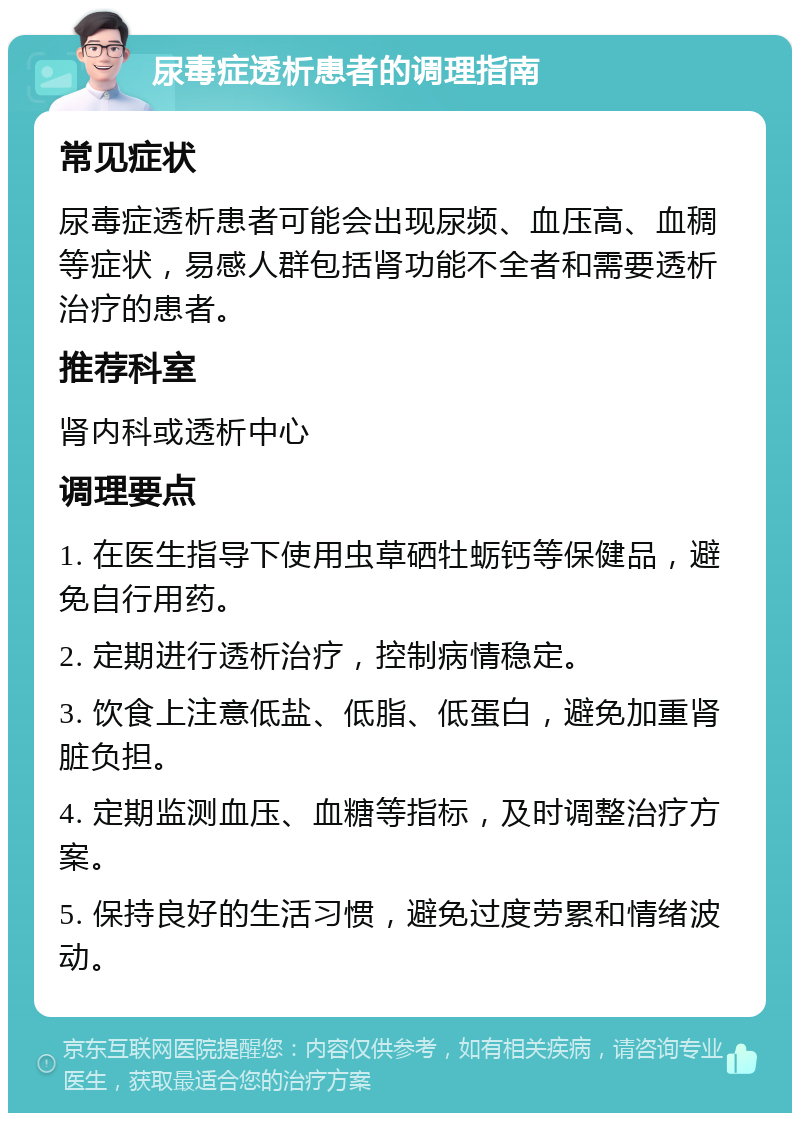 尿毒症透析患者的调理指南 常见症状 尿毒症透析患者可能会出现尿频、血压高、血稠等症状，易感人群包括肾功能不全者和需要透析治疗的患者。 推荐科室 肾内科或透析中心 调理要点 1. 在医生指导下使用虫草硒牡蛎钙等保健品，避免自行用药。 2. 定期进行透析治疗，控制病情稳定。 3. 饮食上注意低盐、低脂、低蛋白，避免加重肾脏负担。 4. 定期监测血压、血糖等指标，及时调整治疗方案。 5. 保持良好的生活习惯，避免过度劳累和情绪波动。