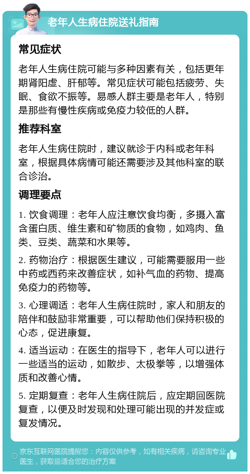 老年人生病住院送礼指南 常见症状 老年人生病住院可能与多种因素有关，包括更年期肾阳虚、肝郁等。常见症状可能包括疲劳、失眠、食欲不振等。易感人群主要是老年人，特别是那些有慢性疾病或免疫力较低的人群。 推荐科室 老年人生病住院时，建议就诊于内科或老年科室，根据具体病情可能还需要涉及其他科室的联合诊治。 调理要点 1. 饮食调理：老年人应注意饮食均衡，多摄入富含蛋白质、维生素和矿物质的食物，如鸡肉、鱼类、豆类、蔬菜和水果等。 2. 药物治疗：根据医生建议，可能需要服用一些中药或西药来改善症状，如补气血的药物、提高免疫力的药物等。 3. 心理调适：老年人生病住院时，家人和朋友的陪伴和鼓励非常重要，可以帮助他们保持积极的心态，促进康复。 4. 适当运动：在医生的指导下，老年人可以进行一些适当的运动，如散步、太极拳等，以增强体质和改善心情。 5. 定期复查：老年人生病住院后，应定期回医院复查，以便及时发现和处理可能出现的并发症或复发情况。