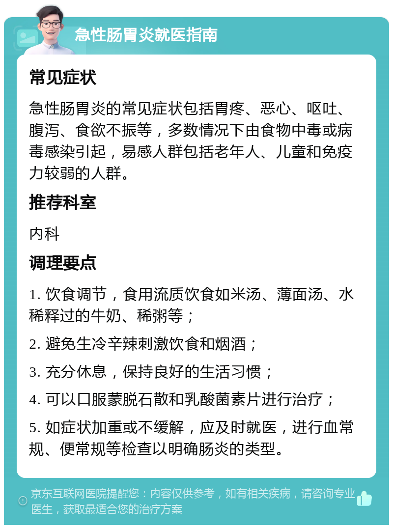 急性肠胃炎就医指南 常见症状 急性肠胃炎的常见症状包括胃疼、恶心、呕吐、腹泻、食欲不振等，多数情况下由食物中毒或病毒感染引起，易感人群包括老年人、儿童和免疫力较弱的人群。 推荐科室 内科 调理要点 1. 饮食调节，食用流质饮食如米汤、薄面汤、水稀释过的牛奶、稀粥等； 2. 避免生冷辛辣刺激饮食和烟酒； 3. 充分休息，保持良好的生活习惯； 4. 可以口服蒙脱石散和乳酸菌素片进行治疗； 5. 如症状加重或不缓解，应及时就医，进行血常规、便常规等检查以明确肠炎的类型。