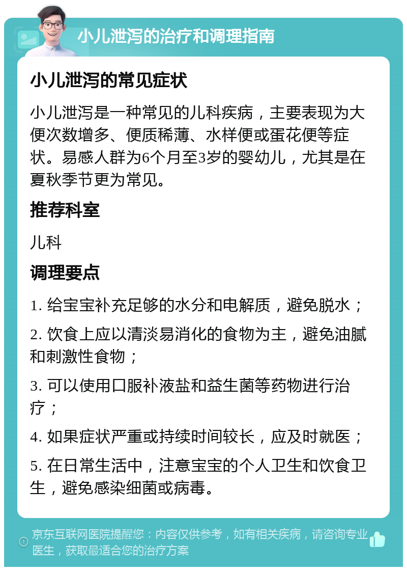 小儿泄泻的治疗和调理指南 小儿泄泻的常见症状 小儿泄泻是一种常见的儿科疾病，主要表现为大便次数增多、便质稀薄、水样便或蛋花便等症状。易感人群为6个月至3岁的婴幼儿，尤其是在夏秋季节更为常见。 推荐科室 儿科 调理要点 1. 给宝宝补充足够的水分和电解质，避免脱水； 2. 饮食上应以清淡易消化的食物为主，避免油腻和刺激性食物； 3. 可以使用口服补液盐和益生菌等药物进行治疗； 4. 如果症状严重或持续时间较长，应及时就医； 5. 在日常生活中，注意宝宝的个人卫生和饮食卫生，避免感染细菌或病毒。