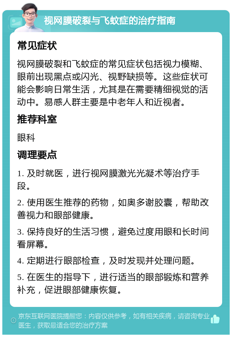 视网膜破裂与飞蚊症的治疗指南 常见症状 视网膜破裂和飞蚊症的常见症状包括视力模糊、眼前出现黑点或闪光、视野缺损等。这些症状可能会影响日常生活，尤其是在需要精细视觉的活动中。易感人群主要是中老年人和近视者。 推荐科室 眼科 调理要点 1. 及时就医，进行视网膜激光光凝术等治疗手段。 2. 使用医生推荐的药物，如奥多谢胶囊，帮助改善视力和眼部健康。 3. 保持良好的生活习惯，避免过度用眼和长时间看屏幕。 4. 定期进行眼部检查，及时发现并处理问题。 5. 在医生的指导下，进行适当的眼部锻炼和营养补充，促进眼部健康恢复。