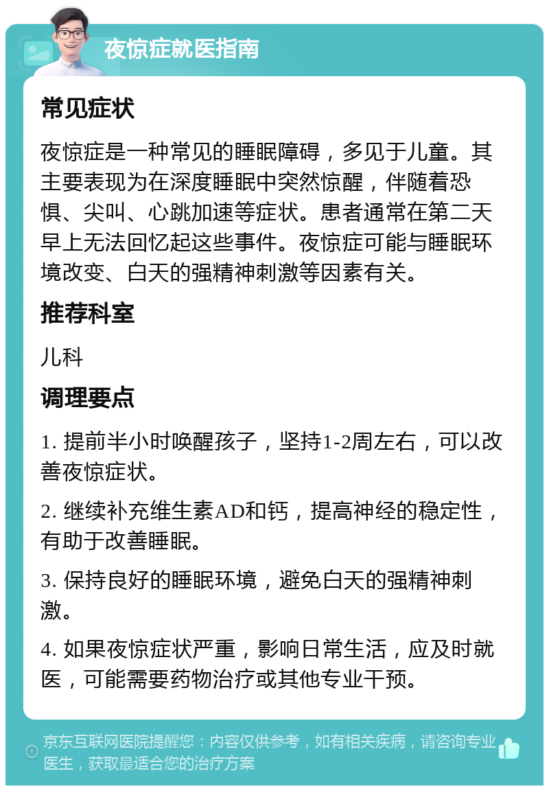 夜惊症就医指南 常见症状 夜惊症是一种常见的睡眠障碍，多见于儿童。其主要表现为在深度睡眠中突然惊醒，伴随着恐惧、尖叫、心跳加速等症状。患者通常在第二天早上无法回忆起这些事件。夜惊症可能与睡眠环境改变、白天的强精神刺激等因素有关。 推荐科室 儿科 调理要点 1. 提前半小时唤醒孩子，坚持1-2周左右，可以改善夜惊症状。 2. 继续补充维生素AD和钙，提高神经的稳定性，有助于改善睡眠。 3. 保持良好的睡眠环境，避免白天的强精神刺激。 4. 如果夜惊症状严重，影响日常生活，应及时就医，可能需要药物治疗或其他专业干预。