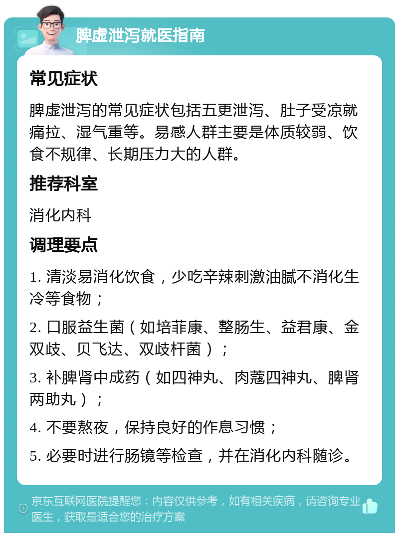 脾虚泄泻就医指南 常见症状 脾虚泄泻的常见症状包括五更泄泻、肚子受凉就痛拉、湿气重等。易感人群主要是体质较弱、饮食不规律、长期压力大的人群。 推荐科室 消化内科 调理要点 1. 清淡易消化饮食，少吃辛辣刺激油腻不消化生冷等食物； 2. 口服益生菌（如培菲康、整肠生、益君康、金双歧、贝飞达、双歧杆菌）； 3. 补脾肾中成药（如四神丸、肉蔻四神丸、脾肾两助丸）； 4. 不要熬夜，保持良好的作息习惯； 5. 必要时进行肠镜等检查，并在消化内科随诊。