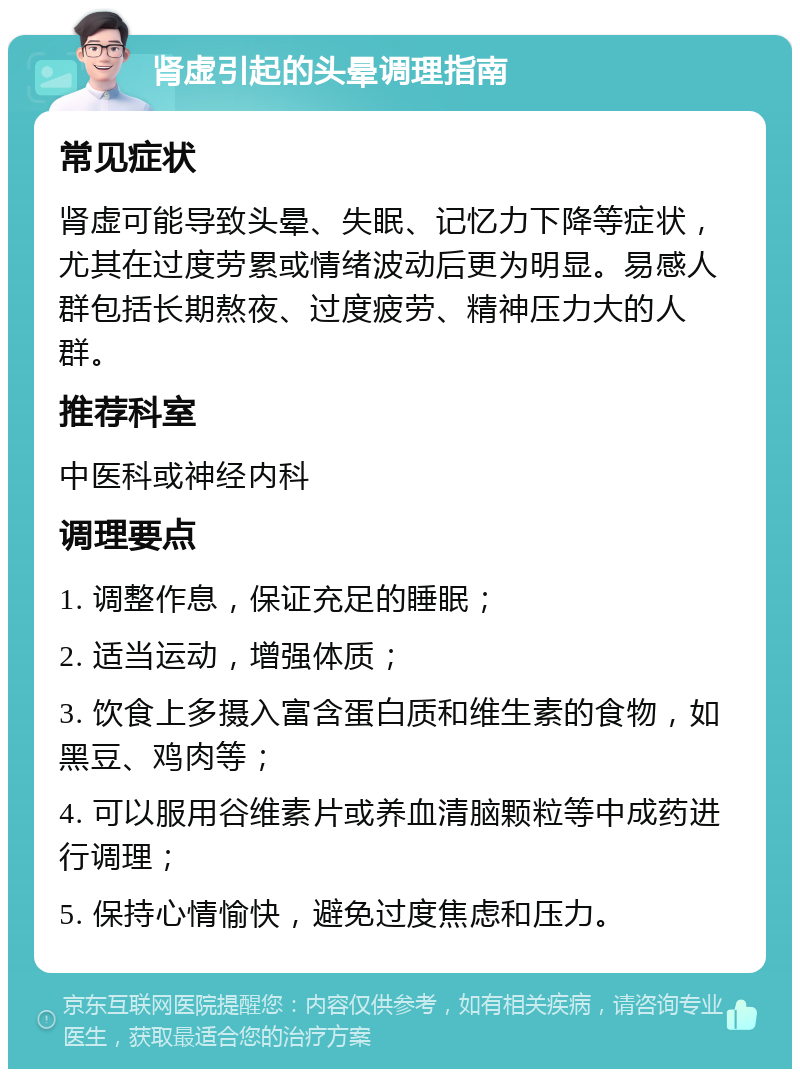 肾虚引起的头晕调理指南 常见症状 肾虚可能导致头晕、失眠、记忆力下降等症状，尤其在过度劳累或情绪波动后更为明显。易感人群包括长期熬夜、过度疲劳、精神压力大的人群。 推荐科室 中医科或神经内科 调理要点 1. 调整作息，保证充足的睡眠； 2. 适当运动，增强体质； 3. 饮食上多摄入富含蛋白质和维生素的食物，如黑豆、鸡肉等； 4. 可以服用谷维素片或养血清脑颗粒等中成药进行调理； 5. 保持心情愉快，避免过度焦虑和压力。