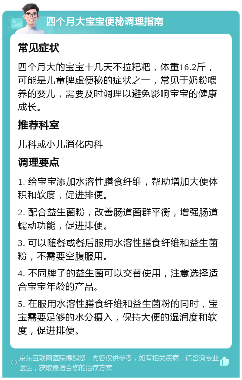 四个月大宝宝便秘调理指南 常见症状 四个月大的宝宝十几天不拉粑粑，体重16.2斤，可能是儿童脾虚便秘的症状之一，常见于奶粉喂养的婴儿，需要及时调理以避免影响宝宝的健康成长。 推荐科室 儿科或小儿消化内科 调理要点 1. 给宝宝添加水溶性膳食纤维，帮助增加大便体积和软度，促进排便。 2. 配合益生菌粉，改善肠道菌群平衡，增强肠道蠕动功能，促进排便。 3. 可以随餐或餐后服用水溶性膳食纤维和益生菌粉，不需要空腹服用。 4. 不同牌子的益生菌可以交替使用，注意选择适合宝宝年龄的产品。 5. 在服用水溶性膳食纤维和益生菌粉的同时，宝宝需要足够的水分摄入，保持大便的湿润度和软度，促进排便。