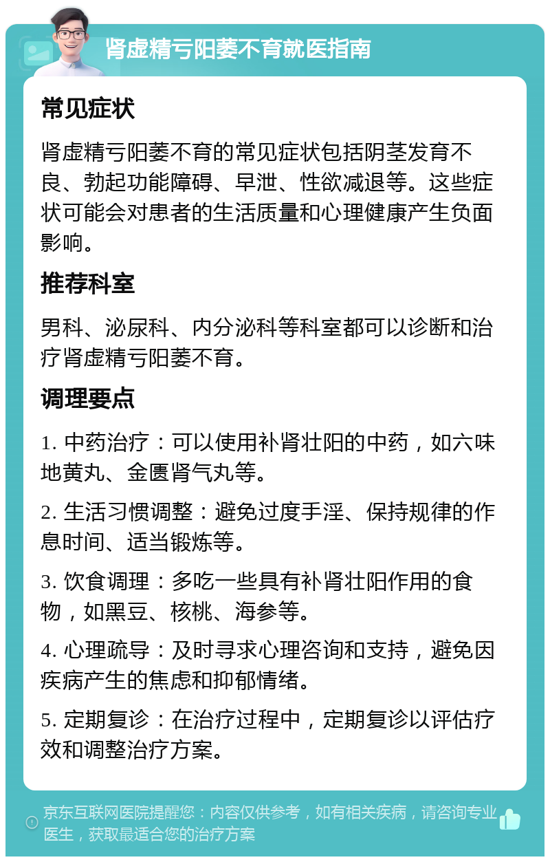 肾虚精亏阳萎不育就医指南 常见症状 肾虚精亏阳萎不育的常见症状包括阴茎发育不良、勃起功能障碍、早泄、性欲减退等。这些症状可能会对患者的生活质量和心理健康产生负面影响。 推荐科室 男科、泌尿科、内分泌科等科室都可以诊断和治疗肾虚精亏阳萎不育。 调理要点 1. 中药治疗：可以使用补肾壮阳的中药，如六味地黄丸、金匮肾气丸等。 2. 生活习惯调整：避免过度手淫、保持规律的作息时间、适当锻炼等。 3. 饮食调理：多吃一些具有补肾壮阳作用的食物，如黑豆、核桃、海参等。 4. 心理疏导：及时寻求心理咨询和支持，避免因疾病产生的焦虑和抑郁情绪。 5. 定期复诊：在治疗过程中，定期复诊以评估疗效和调整治疗方案。