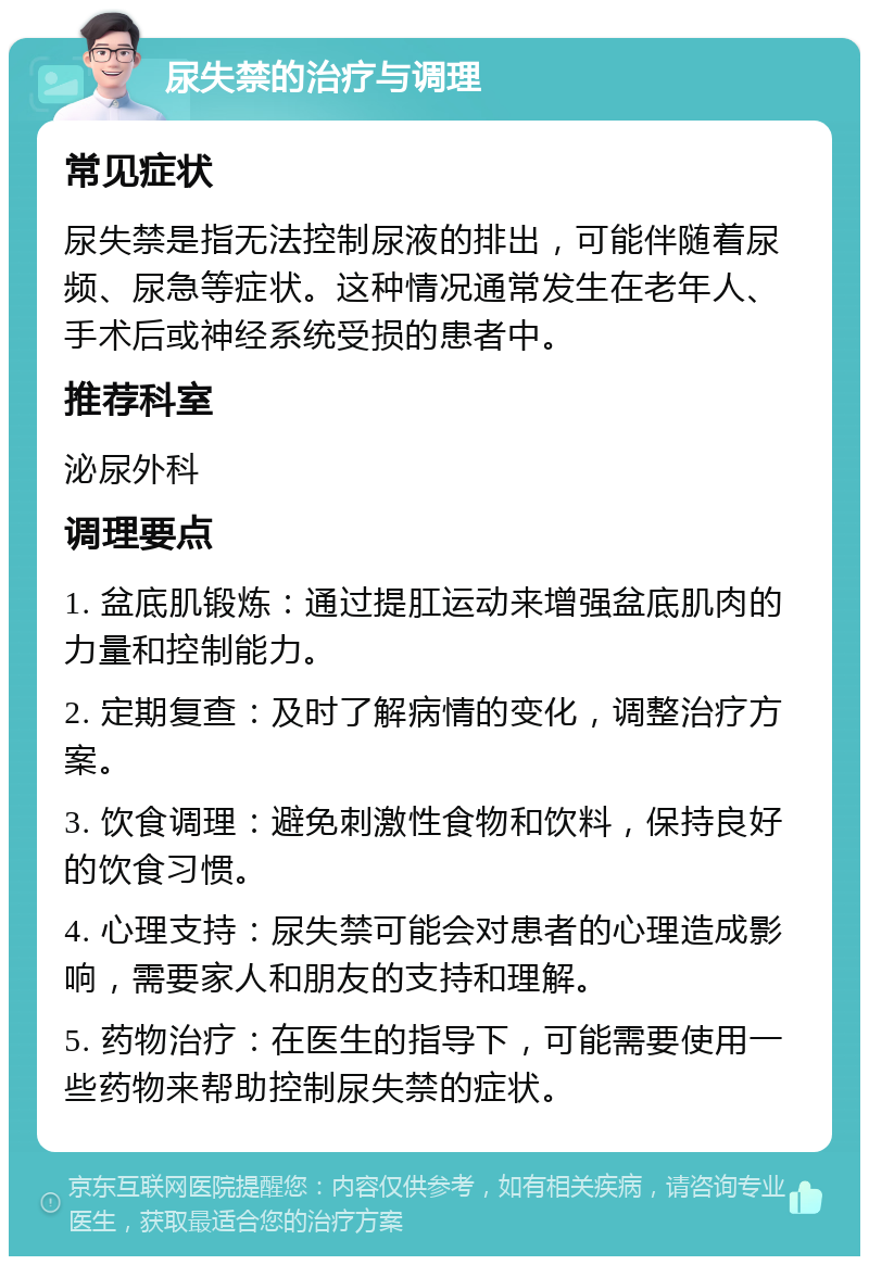 尿失禁的治疗与调理 常见症状 尿失禁是指无法控制尿液的排出，可能伴随着尿频、尿急等症状。这种情况通常发生在老年人、手术后或神经系统受损的患者中。 推荐科室 泌尿外科 调理要点 1. 盆底肌锻炼：通过提肛运动来增强盆底肌肉的力量和控制能力。 2. 定期复查：及时了解病情的变化，调整治疗方案。 3. 饮食调理：避免刺激性食物和饮料，保持良好的饮食习惯。 4. 心理支持：尿失禁可能会对患者的心理造成影响，需要家人和朋友的支持和理解。 5. 药物治疗：在医生的指导下，可能需要使用一些药物来帮助控制尿失禁的症状。